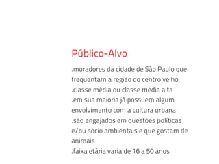 Público-Alvo
.moradores da cidade de São Paulo que
frequentam a região do centro velho
.classe média ou classe média alta
.em sua maioria já possuem algum
envolvimento com a cultura urbana
.são engajados em questões políticas
e/ou sócio ambientais e que gostam de
animais
.faixa etária varia de 16 a 50 anos
 