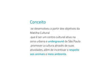 Conceito
.se desenvolveu a partir dos objetivos da
Matilha Cultural
.que é ser um centro cultural ativo na
cena urbana e underground de São Paulo
.promover a cultura através de suas
atividades, além de incentivar o respeito
aos animais e meio ambiente.
 