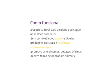 Como funciona
.espaço cultural para a cidade que segue
os moldes europeus
.tem como objetivo apoiar e divulgar
produções culturais e iniciativas
socioambientais
.promove arte, cinemas, debates, oficinas
.realiza feiras de adoção de animais
 