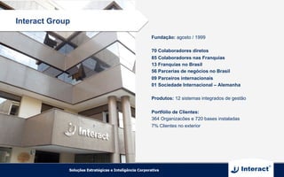 Fundação: agosto / 1999
70 Colaboradores diretos
85 Colaboradores nas Franquias
13 Franquias no Brasil
56 Parcerias de negócios no Brasil
09 Parceiros internacionais
01 Sociedade Internacional – Alemanha
Produtos: 12 sistemas integrados de gestão
Portfólio de Clientes:
364 Organizacões e 720 bases instaladas
7% Clientes no exterior
Interact Group
 
