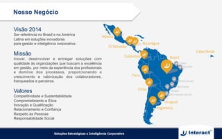 Nosso Negócio
Visão 2014
Ser referência no Brasil e na América
Latina em soluções inovadoras
para gestão e inteligência corporativa.
Missão
Inovar, desenvolver e entregar soluções com
qualidade às organizações que buscam a excelência
em gestão, por meio da experiência dos profissionais
e domínio dos processos, proporcionando o
crescimento e valorização dos colaboradores,
franqueados e parceiros.
Valores
Competitividade e Sustentabilidade
Comprometimento e Ética
Inovação e Qualificação
Relacionamento e Confiança
Respeito às Pessoas
Responsabilidade Social
 