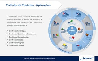 Portfólio de Produtos - Aplicações
O Suite SA é um conjunto de aplicações que
objetiva promover a gestão da estratégia e
inteligência nas organizações, integrando
soluções avançadas para a
ü  Gestão da Estratégia;
ü  Gestão de Qualidade e Processos;
ü  Gestão de Competências;
ü  Gestão de Riscos;
ü  Gestão de Projetos;
ü  Gestão de Clientes.
 