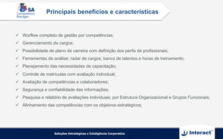 ü  Worflow completo de gestão por competências;
ü  Gerenciamento de cargos;
ü  Possibilidade de plano de carreira com definição dos perfis de profissionais;
ü  Ferramentas de análise: radar de cargos, banco de talentos e horas de treinamento;
ü  Planejamento das necessidades de capacitação;
ü  Controle de matrículas com avaliação individual;
ü  Avaliação de competências e colaboradores;
ü  Segurança e confiabilidade das informações;
ü  Pesquisa e relatório de avaliações individuais, por Estrutura Organizacional e Grupos Funcionais;
ü  Alinhamento das competências com os objetivos estratégicos;
Principais benefícios e características
 