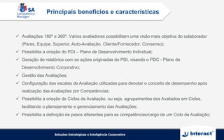 ü  Avaliações 180º e 360º. Vários avaliadores possibilitam uma visão mais objetiva do colaborador
(Pares, Equipe, Superior, Auto-Avaliação, Cliente/Fornecedor, Consenso);
ü  Possibilita a criação do PDI – Plano de Desenvolvimento Individual;
ü  Geração de relatórios com as ações originadas do PDI, visando o PDC - Plano de
Desenvolvimento Corporativo;
ü  Gestão das Avaliações;
ü  Configuração das escalas de Avaliação utilizadas para denotar o conceito de desempenho após
realização das Avaliações por Competências;
ü  Possibilita a criação de Ciclos de Avaliação, ou seja, agrupamentos dos Avaliados em Ciclos,
facilitando o planejamento e gerenciamento das Avaliações;
ü  Possibilita a definição de pesos diferentes para as competências/cargo de um Ciclo de Avaliação;
Principais benefícios e características
 