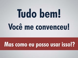 Tudo bem!
 Você me convenceu!
Mas como eu posso usar isso!?
 
