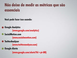 Não deixe de medir as métricas que são
essenciais

Você pode fazer isso usando:

Google Analytics
        (www.google.com/analytics)
SocialMetion.com
        (www.socialmention.com)
TwitterAnalyzer
        (www.twitteranalyzer.com)
Google Alerta
        (www.google.com/alerts?hl=pt-BR)
 