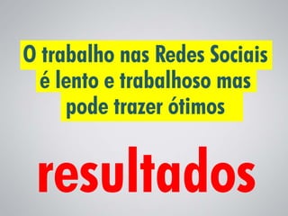 O trabalho nas Redes Sociais
  é lento e trabalhoso mas
     pode trazer ótimos
 
