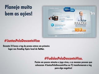 Planeje muito
  bem as ações!



 #JuntosPeloDescontoVisa
Durante 24 horas a tag da promo esteve em primeiro
     lugar nos Trending Topics local do Twitter.



                                            #FudidosPeloDescontoVisa.
                                  Porém em poucos minutos o jogo virou, e as mesmas pessoas que
                                  colocaram #JuntosPeloDescontoVisa no TT, transformaram a tag
                                                      para algo negativo!
 