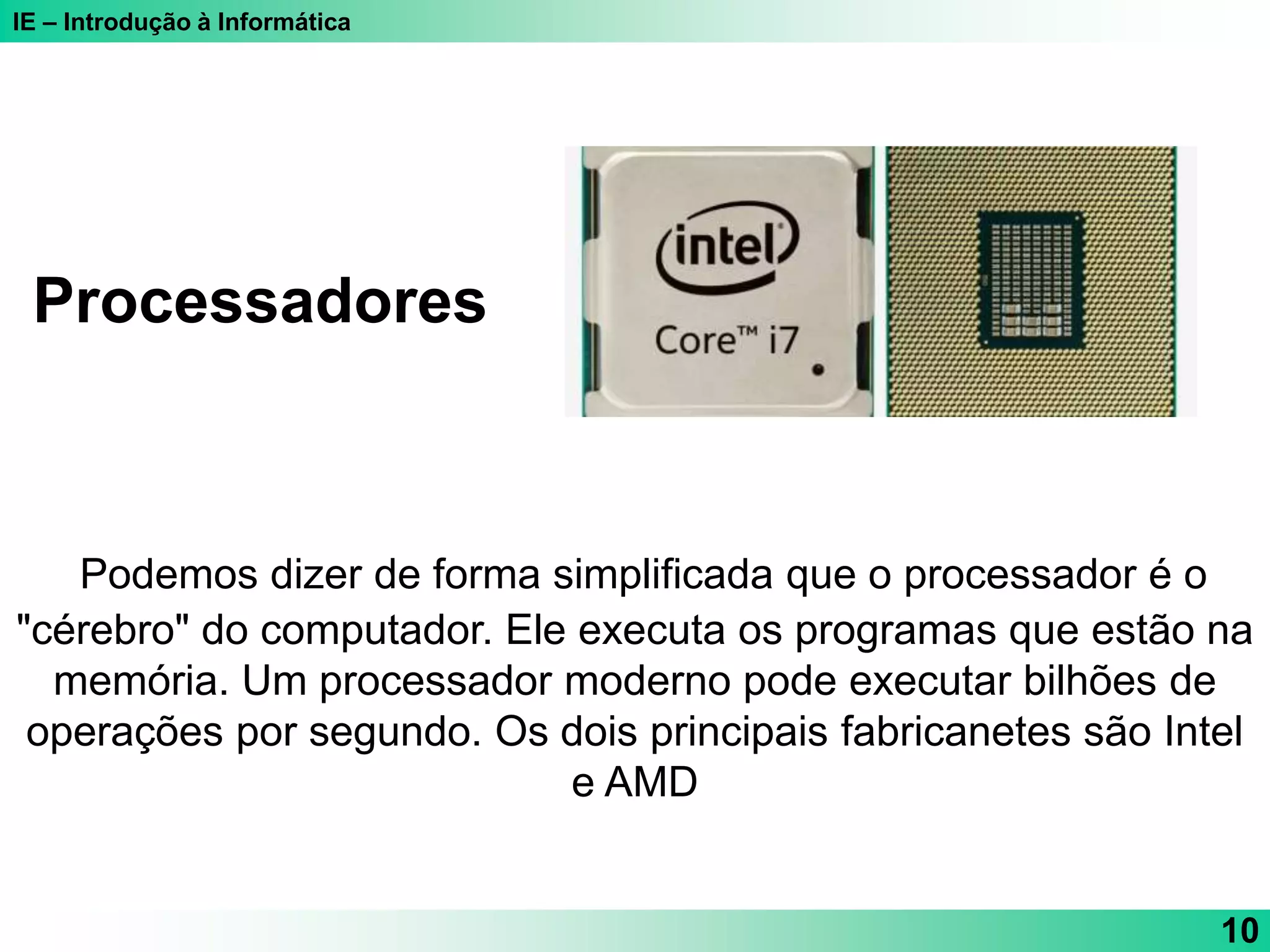 IE – Introdução à Informática
10
Podemos dizer de forma simplificada que o processador é o
"cérebro" do computador. Ele executa os programas que estão na
memória. Um processador moderno pode executar bilhões de
operações por segundo. Os dois principais fabricanetes são Intel
e AMD
Processadores
 