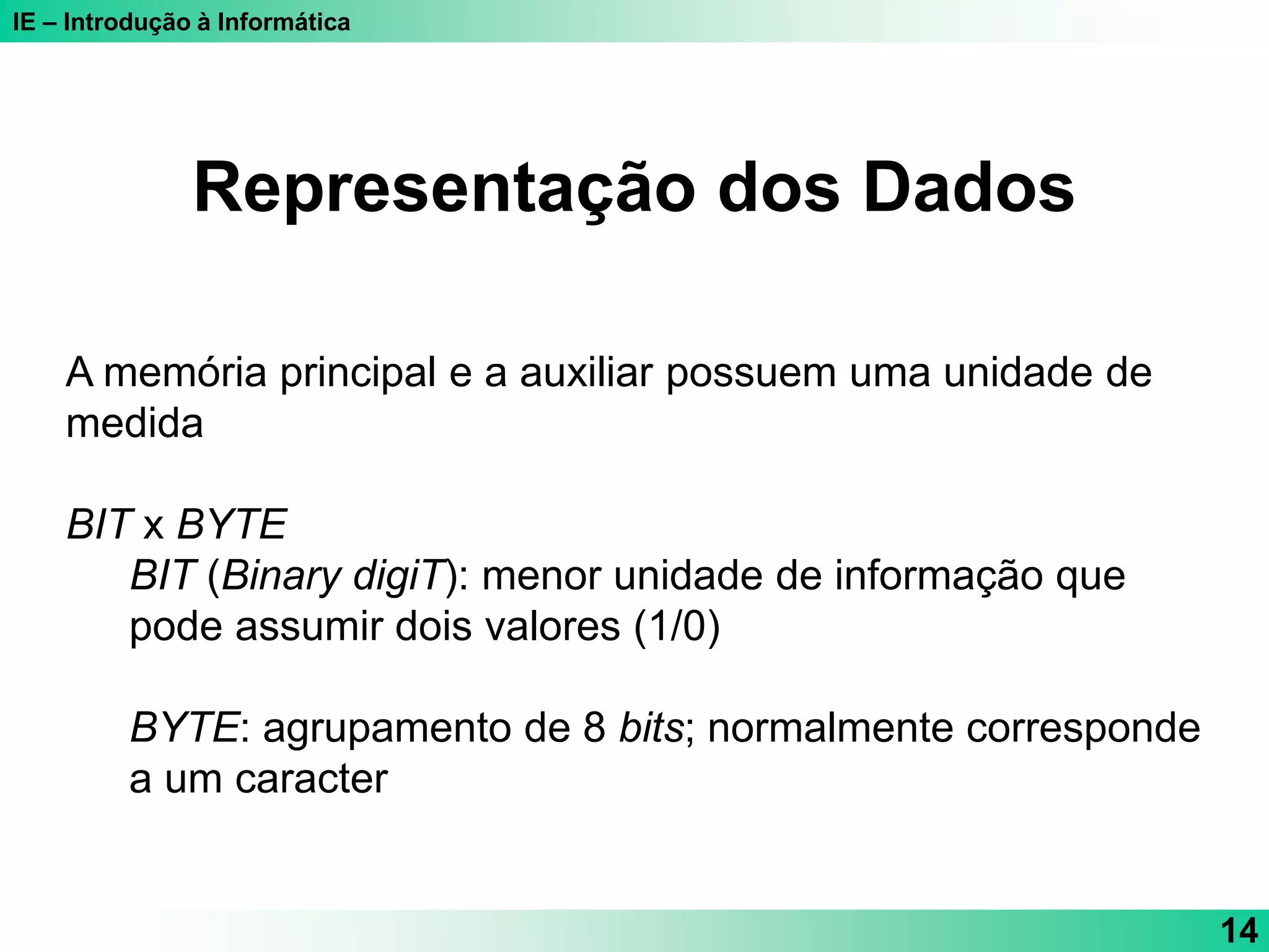 IE – Introdução à Informática
14
Representação dos Dados
A memória principal e a auxiliar possuem uma unidade de
medida
BIT x BYTE
BIT (Binary digiT): menor unidade de informação que
pode assumir dois valores (1/0)
BYTE: agrupamento de 8 bits; normalmente corresponde
a um caracter
 