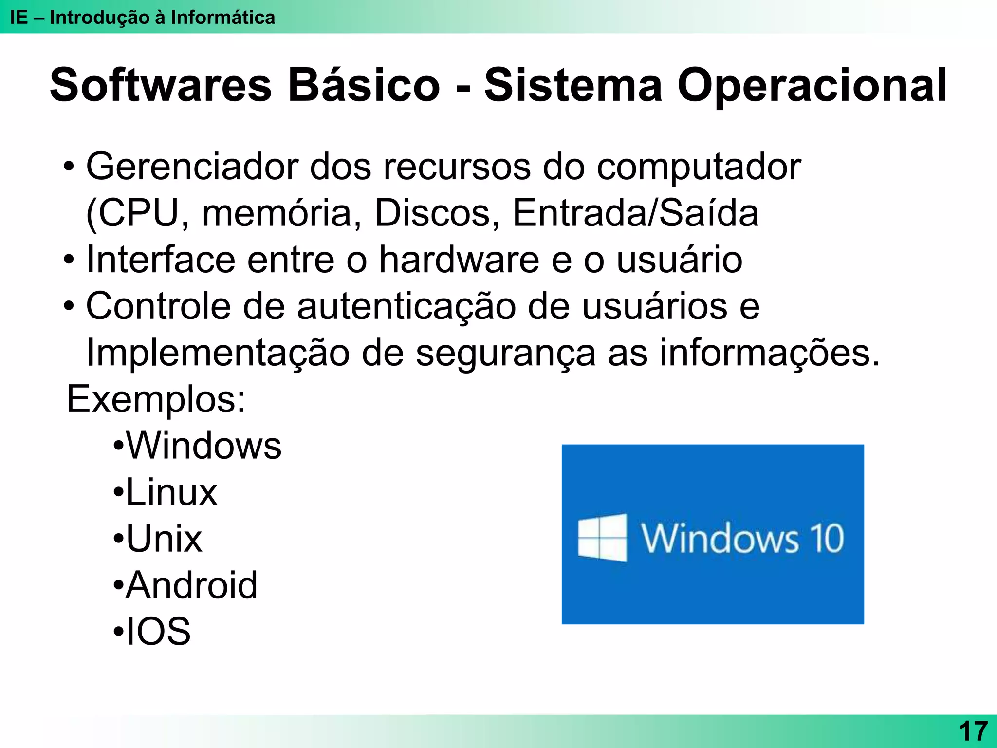 IE – Introdução à Informática
17
Softwares Básico - Sistema Operacional
• Gerenciador dos recursos do computador
(CPU, memória, Discos, Entrada/Saída
• Interface entre o hardware e o usuário
• Controle de autenticação de usuários e
Implementação de segurança as informações.
Exemplos:
•Windows
•Linux
•Unix
•Android
•IOS
 