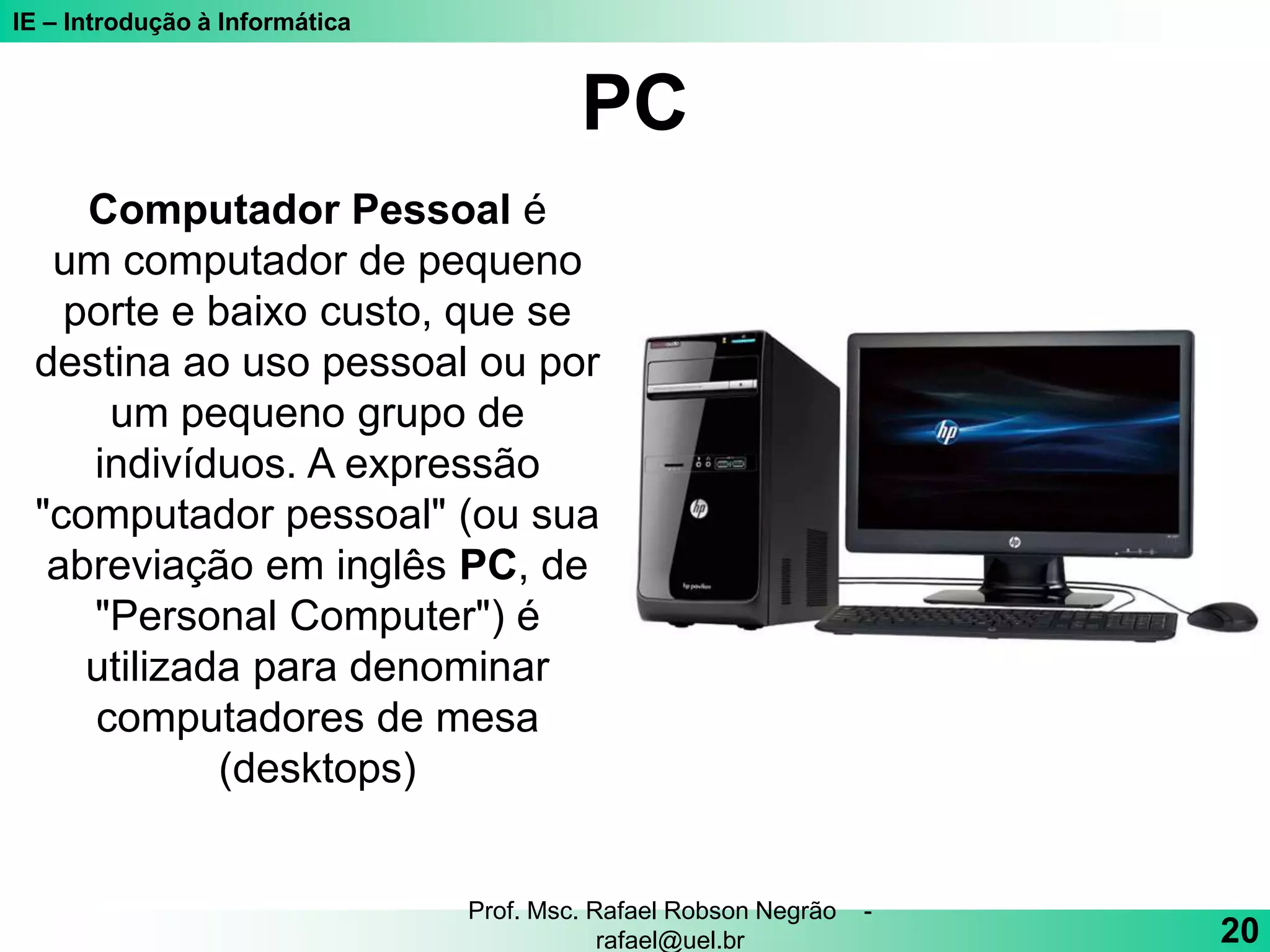 IE – Introdução à Informática
PC
20
Prof. Msc. Rafael Robson Negrão -
rafael@uel.br
Computador Pessoal é
um computador de pequeno
porte e baixo custo, que se
destina ao uso pessoal ou por
um pequeno grupo de
indivíduos. A expressão
"computador pessoal" (ou sua
abreviação em inglês PC, de
"Personal Computer") é
utilizada para denominar
computadores de mesa
(desktops)
 