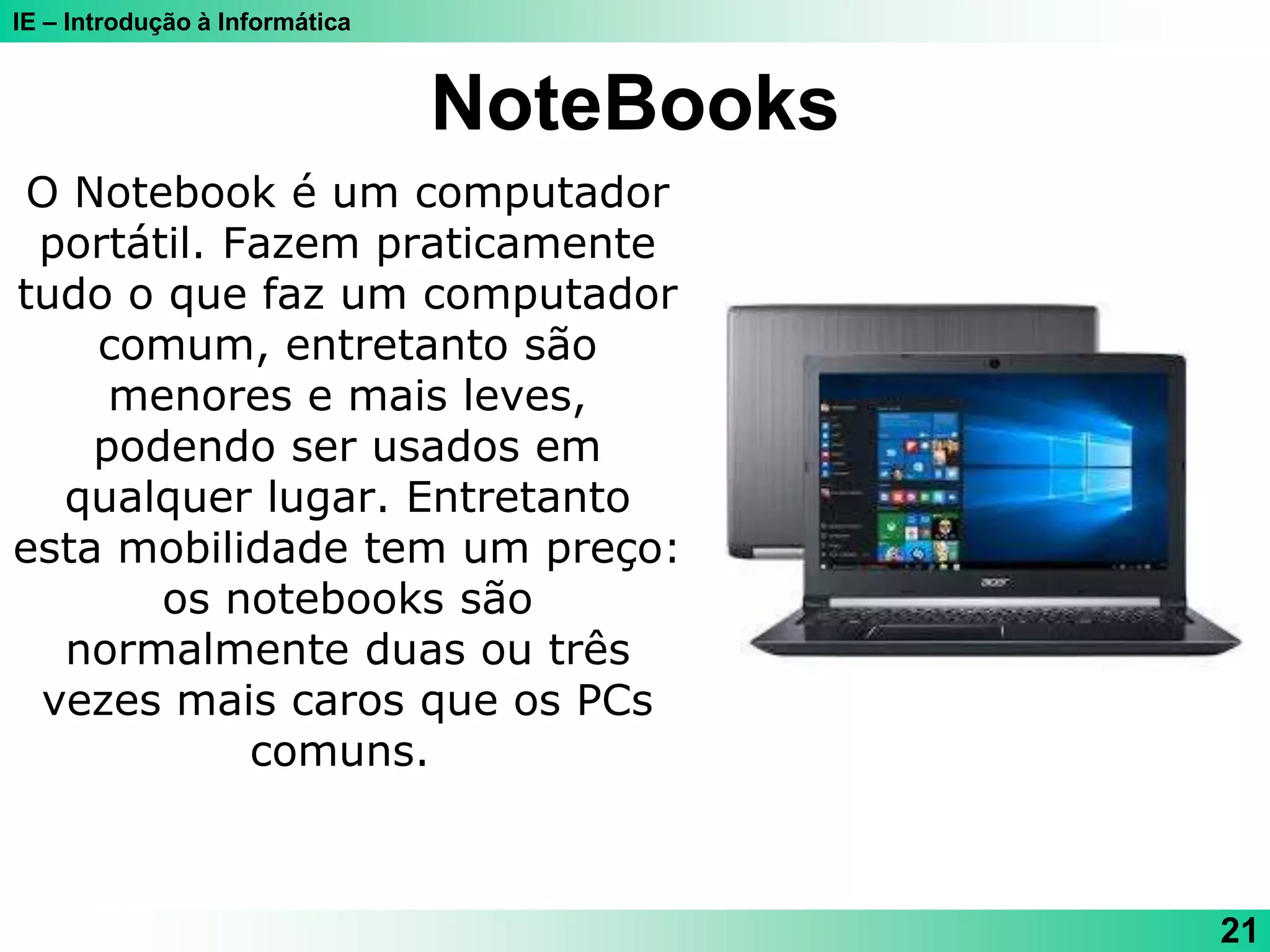 IE – Introdução à Informática
NoteBooks
21
O Notebook é um computador
portátil. Fazem praticamente
tudo o que faz um computador
comum, entretanto são
menores e mais leves,
podendo ser usados em
qualquer lugar. Entretanto
esta mobilidade tem um preço:
os notebooks são
normalmente duas ou três
vezes mais caros que os PCs
comuns.
 