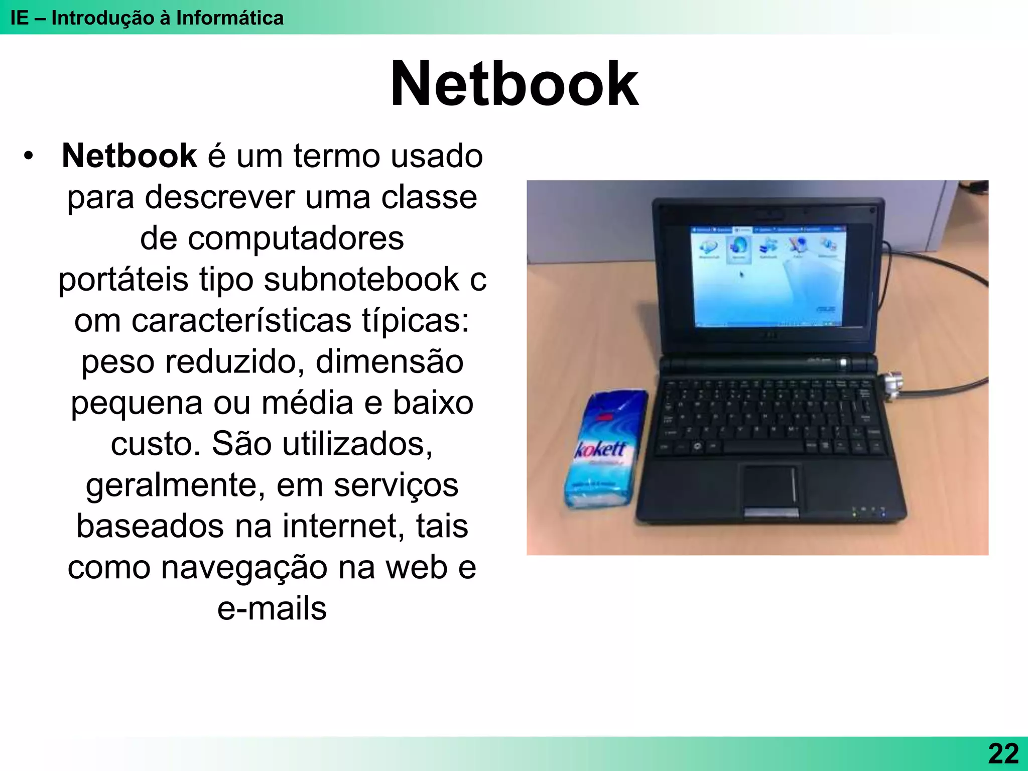 IE – Introdução à Informática
Netbook
• Netbook é um termo usado
para descrever uma classe
de computadores
portáteis tipo subnotebook c
om características típicas:
peso reduzido, dimensão
pequena ou média e baixo
custo. São utilizados,
geralmente, em serviços
baseados na internet, tais
como navegação na web e
e-mails
22
 