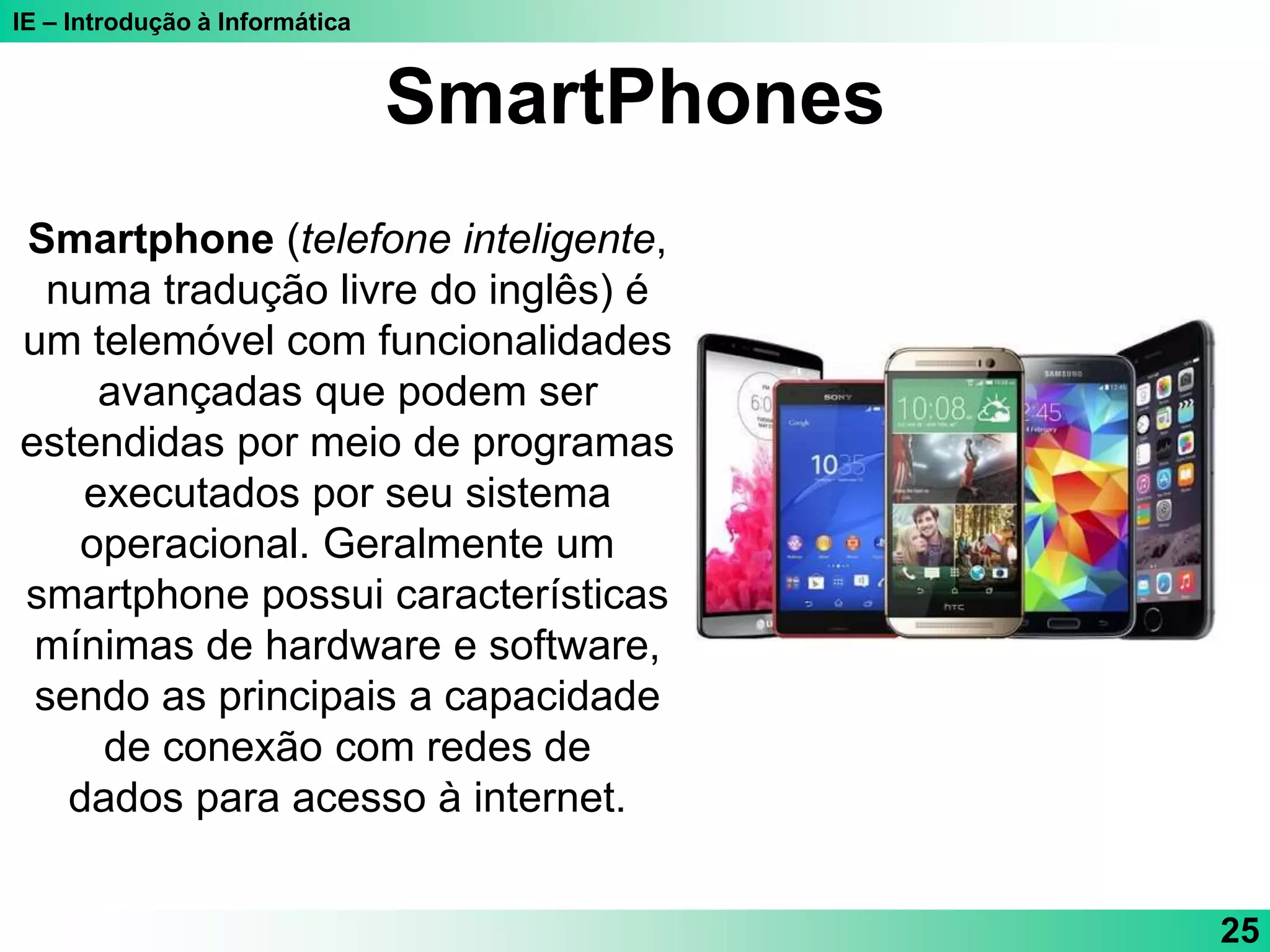 IE – Introdução à Informática
SmartPhones
Smartphone (telefone inteligente,
numa tradução livre do inglês) é
um telemóvel com funcionalidades
avançadas que podem ser
estendidas por meio de programas
executados por seu sistema
operacional. Geralmente um
smartphone possui características
mínimas de hardware e software,
sendo as principais a capacidade
de conexão com redes de
dados para acesso à internet.
25
 
