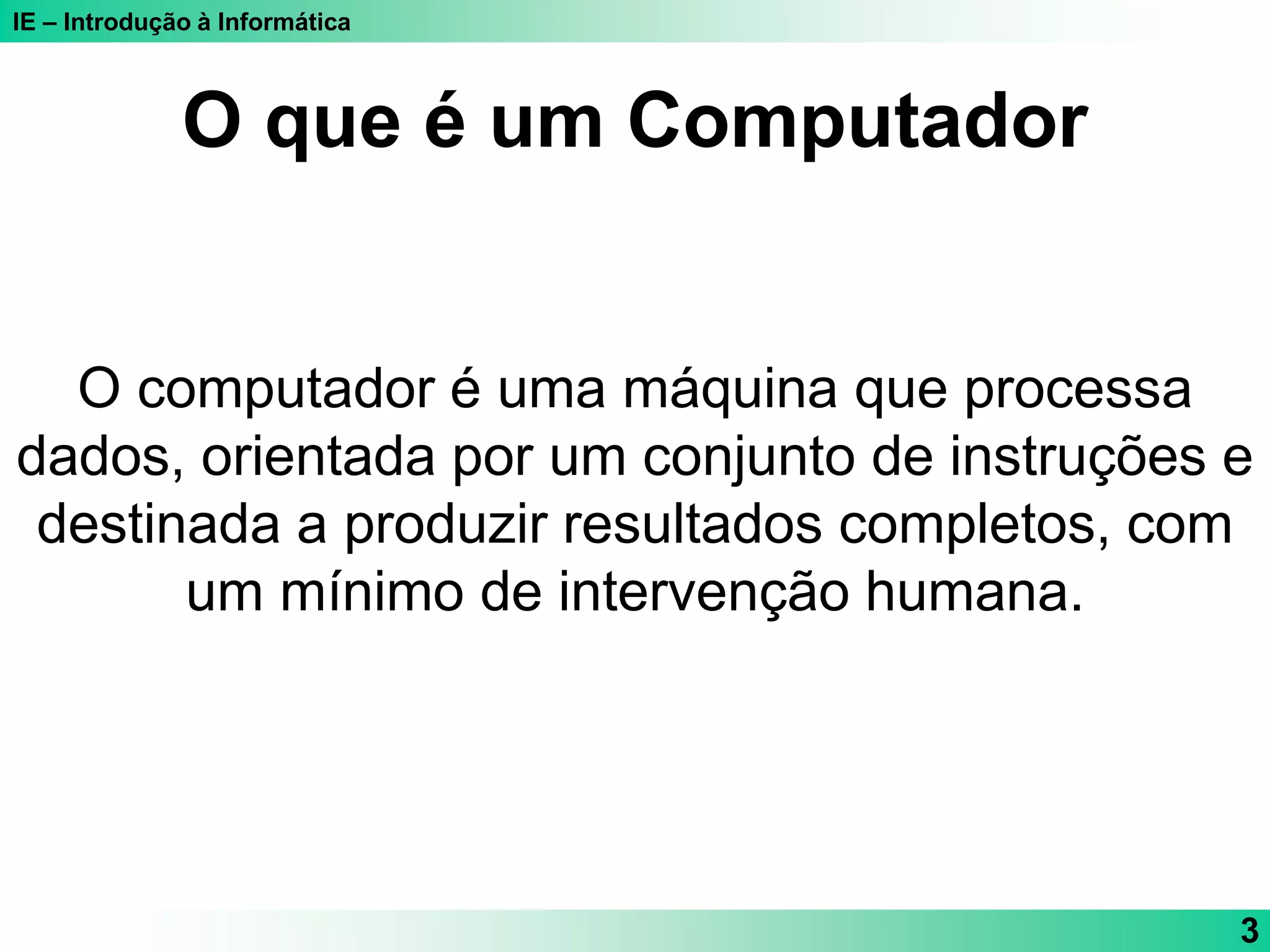 IE – Introdução à Informática
3
O computador é uma máquina que processa
dados, orientada por um conjunto de instruções e
destinada a produzir resultados completos, com
um mínimo de intervenção humana.
O que é um Computador
 