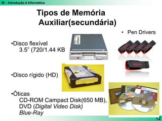 IE – Introdução à Informática
12
•Disco flexível
3.5” (720/1.44 KB)
•Disco rígido (HD)
•Óticas
CD-ROM Campact Disk(650 MB),
DVD (Digital Video Disk)
Blue-Ray
Tipos de Memória
Auxiliar(secundária)
• Pen Drivers
 