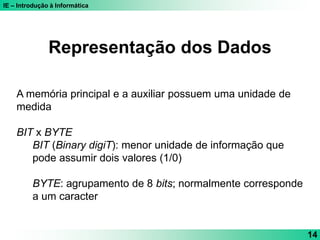 IE – Introdução à Informática
14
Representação dos Dados
A memória principal e a auxiliar possuem uma unidade de
medida
BIT x BYTE
BIT (Binary digiT): menor unidade de informação que
pode assumir dois valores (1/0)
BYTE: agrupamento de 8 bits; normalmente corresponde
a um caracter
 