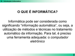 IE – Introdução à Informática
2
O QUE É INFORMÁTICA?
Informática pode ser considerada como
significando “informação automática”, ou seja, a
utilização de métodos e técnicas no tratamento
automático da informação. Para tal, é preciso
uma ferramenta adequada: o computador
eletrônico
 