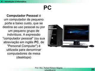 IE – Introdução à Informática
PC
20
Prof. Msc. Rafael Robson Negrão -
rafael@uel.br
Computador Pessoal é
um computador de pequeno
porte e baixo custo, que se
destina ao uso pessoal ou por
um pequeno grupo de
indivíduos. A expressão
"computador pessoal" (ou sua
abreviação em inglês PC, de
"Personal Computer") é
utilizada para denominar
computadores de mesa
(desktops)
 