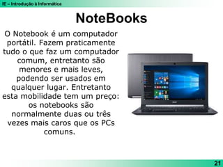 IE – Introdução à Informática
NoteBooks
21
O Notebook é um computador
portátil. Fazem praticamente
tudo o que faz um computador
comum, entretanto são
menores e mais leves,
podendo ser usados em
qualquer lugar. Entretanto
esta mobilidade tem um preço:
os notebooks são
normalmente duas ou três
vezes mais caros que os PCs
comuns.
 