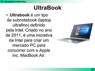 IE – Introdução à Informática
UltraBook
• Ultrabook é um tipo
de subnotebook (laptop
ultrafino) definido
pela Intel. Criado no ano
de 2011, é uma iniciativa
da Intel para criar um
mercado PC para
concorrer com o Apple
Inc. MacBook Air.
23
 