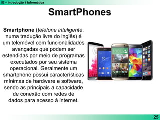 IE – Introdução à Informática
SmartPhones
Smartphone (telefone inteligente,
numa tradução livre do inglês) é
um telemóvel com funcionalidades
avançadas que podem ser
estendidas por meio de programas
executados por seu sistema
operacional. Geralmente um
smartphone possui características
mínimas de hardware e software,
sendo as principais a capacidade
de conexão com redes de
dados para acesso à internet.
25
 