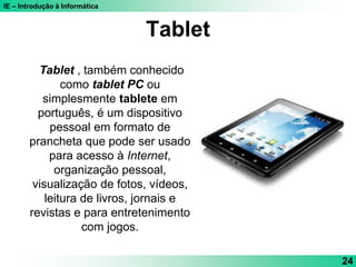 IE – Introdução à Informática
Tablet
24
Tablet , também conhecido
como tablet PC ou
simplesmente tablete em
português, é um dispositivo
pessoal em formato de
prancheta que pode ser usado
para acesso à Internet,
organização pessoal,
visualização de fotos, vídeos,
leitura de livros, jornais e
revistas e para entretenimento
com jogos.
 