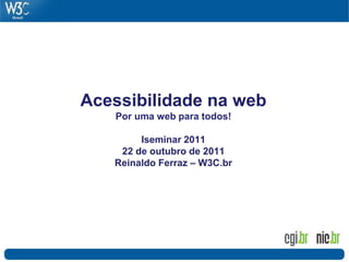 Acessibilidade na web
Por uma web para todos!
Iseminar 2011
22 de outubro de 2011
Reinaldo Ferraz – W3C.br
 