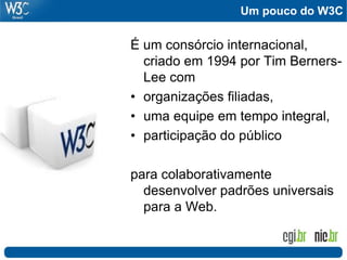 Um pouco do W3C
É um consórcio internacional,
criado em 1994 por Tim Berners-
Lee com
• organizações filiadas,
• uma equipe em tempo integral,
• participação do público
para colaborativamente
desenvolver padrões universais
para a Web.
 