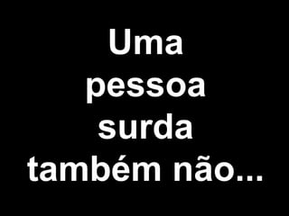 Uma
pessoa
surda
também não...
 