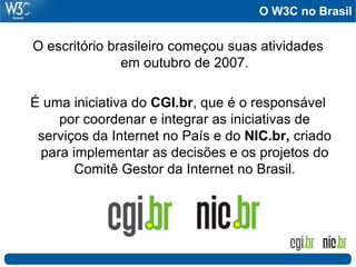 O W3C no Brasil
O escritório brasileiro começou suas atividades
em outubro de 2007.
É uma iniciativa do CGI.br, que é o responsável
por coordenar e integrar as iniciativas de
serviços da Internet no País e do NIC.br, criado
para implementar as decisões e os projetos do
Comitê Gestor da Internet no Brasil.
 