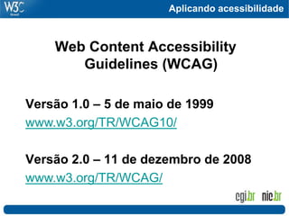 Aplicando acessibilidade
Web Content Accessibility
Guidelines (WCAG)
Versão 1.0 – 5 de maio de 1999
www.w3.org/TR/WCAG10/
Versão 2.0 – 11 de dezembro de 2008
www.w3.org/TR/WCAG/
 