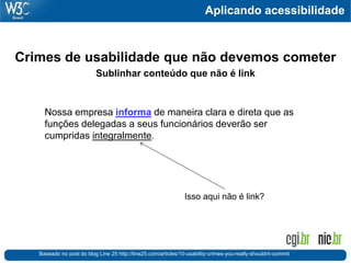 Aplicando acessibilidade
Crimes de usabilidade que não devemos cometer
Sublinhar conteúdo que não é link
Baseado no post do blog Line 25 http://line25.com/articles/10-usability-crimes-you-really-shouldnt-commit
Isso aqui não é link?
Nossa empresa informa de maneira clara e direta que as
funções delegadas a seus funcionários deverão ser
cumpridas integralmente.
 