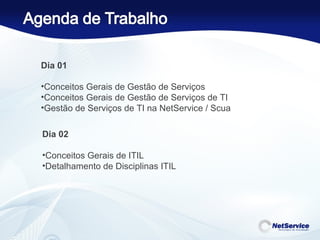 Dia 01 Conceitos Gerais de Gestão de Serviços Conceitos Gerais de Gestão de Serviços de TI Gestão de Serviços de TI na NetService / Scua  Dia 02 Conceitos Gerais de ITIL Detalhamento de Disciplinas ITIL 