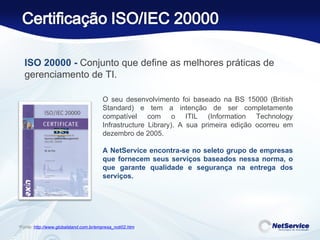 O seu desenvolvimento foi baseado na BS 15000 (British Standard) e tem a intenção de ser completamente compatível com o ITIL (Information Technology Infrastructure Library). A sua primeira edição ocorreu em dezembro de 2005. A NetService encontra-se no seleto grupo de empresas que fornecem seus serviços baseados nessa norma, o que garante qualidade e segurança na entrega dos serviços. *Fonte:  http://www.globalstand.com.br/empresa_noti02.htm ISO 20000 -  Conjunto que define as melhores práticas de gerenciamento de TI.  