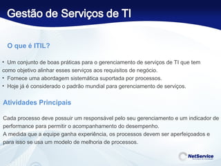 O que é ITIL? Um conjunto de boas práticas para o gerenciamento de serviços de TI que tem  como objetivo alinhar esses serviços aos requisitos de negócio. Fornece uma abordagem sistemática suportada por processos. Hoje já é considerado o padrão mundial para gerenciamento de serviços. Atividades Principais  Cada processo deve possuir um responsável pelo seu gerenciamento e um indicador de performance para permitir o acompanhamento do desempenho. A medida que a equipe ganha experiência, os processos devem ser aperfeiçoados e para isso se usa um modelo de melhoria de processos. 