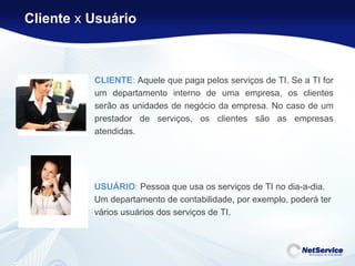 CLIENTE :  Aquele que paga pelos serviços de TI. Se a TI for um departamento interno de uma empresa, os clientes serão as unidades de negócio da empresa. No caso de um prestador de serviços, os clientes são as empresas atendidas.  USUÁRIO :  Pessoa que usa os serviços de TI no dia-a-dia. Um departamento de contabilidade, por exemplo, poderá ter vários usuários dos serviços de TI.    Cliente  x  Usuário 