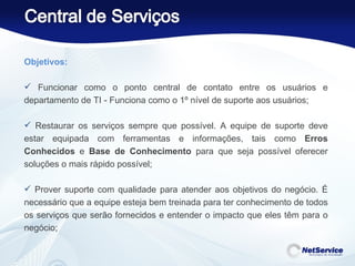 Objetivos:    Funcionar como o ponto central de contato entre os usuários e departamento de TI - Funciona como o 1º nível de suporte aos usuários; Restaurar os serviços sempre que possível. A equipe de suporte deve estar equipada com ferramentas e informações, tais como  Erros Conhecidos  e  Base de Conhecimento  para que seja possível oferecer soluções o mais rápido possível; Prover suporte com qualidade para atender aos objetivos do negócio. É necessário que a equipe esteja bem treinada para ter conhecimento de todos os serviços que serão fornecidos e entender o impacto que eles têm para o negócio; 