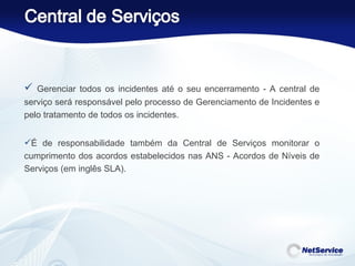 Gerenciar todos os incidentes até o seu encerramento - A central de serviço será responsável pelo processo de Gerenciamento de Incidentes e pelo tratamento de todos os incidentes.  É de responsabilidade também da Central de Serviços monitorar o cumprimento dos acordos estabelecidos nas ANS - Acordos de Níveis de Serviços (em inglês SLA).  