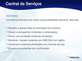 Atividades: A Central de Serviços tem várias responsabilidades primárias. São elas:   Receber e gravar todas as chamadas dos usuários; Gravar e acompanhar incidentes e reclamações; Prover uma avaliação inicial dos incidentes; Monitorar / escalar incidentes por ANS (SLA em inglês); Comunicar mudanças planejadas nos níveis de serviço; Encerrar os incidentes com confirmação. 