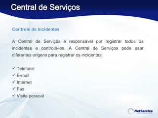Controle de Incidentes   A Central de Serviços é responsável por registrar todos os incidentes e controlá-los. A Central de Serviços pode usar diferentes origens para registrar os incidentes:  Telefone E-mail  Internet Fax Visita pessoal 