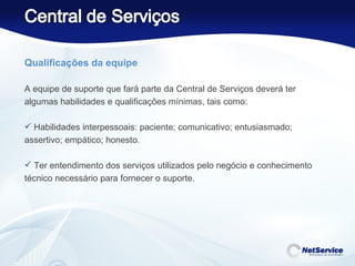 Qualificações da equipe   A equipe de suporte que fará parte da Central de Serviços deverá ter algumas habilidades e qualificações mínimas, tais como: Habilidades interpessoais: paciente; comunicativo; entusiasmado; assertivo; empático; honesto. Ter entendimento dos serviços utilizados pelo negócio e conhecimento técnico necessário para fornecer o suporte. 