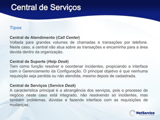 Tipos   Central de Atendimento ( Call Center )  Voltada para grandes volumes de chamadas e transações por telefone. Neste caso, a central não atua sobre as transações e encaminha para a área devida dentro da organização.   Central de Suporte ( Help Desk )  Tem como função resolver e coordenar incidentes, propiciando a interface com o Gerenciamento da Configuração. O principal objetivo é que nenhuma requisição seja perdida ou não atendida, mesmo depois de cadastrada.    Central de Serviços ( Service Desk )  A característica principal é a abrangência dos serviços, pois o processo de negócio neste caso está integrado, não resolvendo só incidentes, mas também problemas, dúvidas e fazendo interface com as requisições de mudanças. 