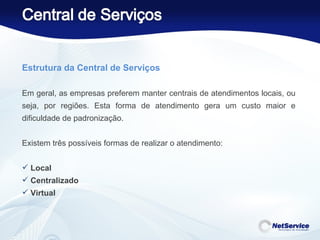 Estrutura da Central de Serviços    Em geral, as empresas preferem manter centrais de atendimentos locais, ou seja, por regiões. Esta forma de atendimento gera um custo maior e dificuldade de padronização.   Existem três possíveis formas de realizar o atendimento:  Local Centralizado Virtual 