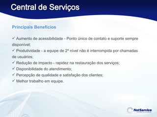 Principais Benefícios Aumento de acessibilidade - Ponto único de contato e suporte sempre disponível; Produtividade - a equipe de 2º nível não é interrompida por chamadas de usuários; Redução de impacto - rapidez na restauração dos serviços; Disponibilidade do atendimento; Percepção de qualidade e satisfação dos clientes; Melhor trabalho em equipe. 