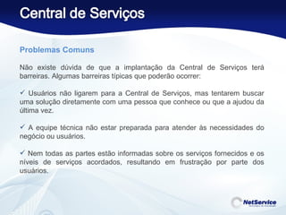 Problemas Comuns    Não existe dúvida de que a implantação da Central de Serviços terá barreiras. Algumas barreiras típicas que poderão ocorrer:    Usuários não ligarem para a Central de Serviços, mas tentarem buscar uma solução diretamente com uma pessoa que conhece ou que a ajudou da última vez. A equipe técnica não estar preparada para atender às necessidades do negócio ou usuários. Nem todas as partes estão informadas sobre os serviços fornecidos e os níveis de serviços acordados, resultando em frustração por parte dos usuários. 