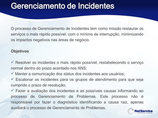 O processo de Gerenciamento de Incidentes tem como missão restaurar os serviços o mais rápido possível, com o mínimo de interrupção, minimizando os impactos negativos nas áreas de negócio.   Objetivos   Resolver os incidentes o mais rápido possível, restabelecendo o serviço normal dentro do prazo acordado nos ANS; Manter a comunicação dos status dos incidentes aos usuários; Escalonar os incidentes para os grupos de atendimento para que seja cumprido o prazo de resolução; Fazer a avaliação dos incidentes e as possíveis causas informando ao processo de Gerenciamento de Problemas. Este processo não é responsável por fazer o diagnóstico identificando a causa raiz, apenas auxiliará o processo de Gerenciamento de Problemas. 