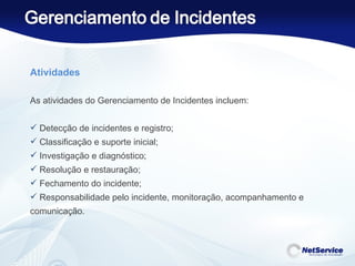 Atividades   As atividades do Gerenciamento de Incidentes incluem:   Detecção de incidentes e registro; Classificação e suporte inicial; Investigação e diagnóstico; Resolução e restauração; Fechamento do incidente; Responsabilidade pelo incidente, monitoração, acompanhamento e comunicação. 