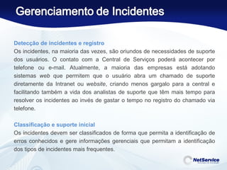 Detecção de incidentes e registro Os incidentes, na maioria das vezes, são oriundos de necessidades de suporte dos usuários. O contato com a Central de Serviços poderá acontecer por telefone ou e-mail. Atualmente, a maioria das empresas está adotando sistemas  web  que permitem que o usuário abra um chamado de suporte diretamente da Intranet ou  website , criando menos gargalo para a central e facilitando também a vida dos analistas de suporte que têm mais tempo para resolver os incidentes ao invés de gastar o tempo no registro do chamado via telefone. Classificação e suporte inicial Os incidentes devem ser classificados de forma que permita a identificação de erros conhecidos e gere informações gerenciais que permitam a identificação dos tipos de incidentes mais frequentes.  